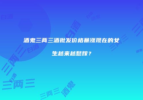 酒鬼三两三酒批发价格暴涨现在的女生越来越愁嫁？