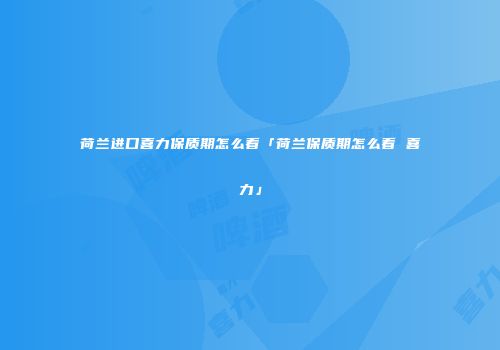 荷兰进口喜力保质期怎么看「荷兰保质期怎么看 喜力」