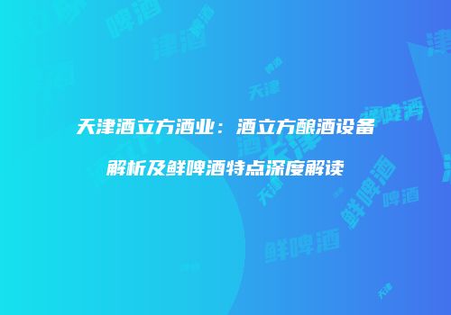 天津酒立方酒业：酒立方酿酒设备解析及鲜啤酒特点深度解读
