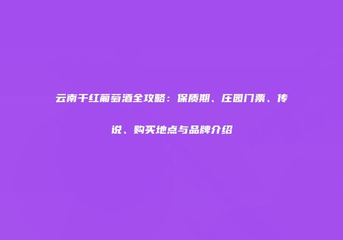 云南干红葡萄酒全攻略：保质期、庄园门票、传说、购买地点与品牌介绍