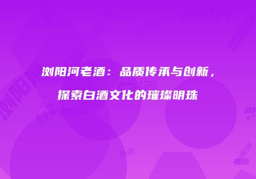 浏阳河老酒：品质传承与创新，探索白酒文化的璀璨明珠