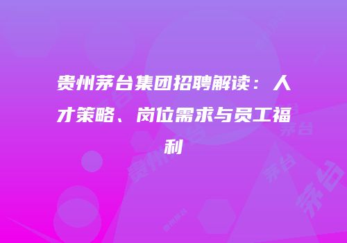 贵州茅台集团招聘解读：人才策略、岗位需求与员工福利