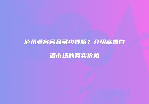 泸州老窖名品多少钱瓶？介绍高端白酒市场的真实价格