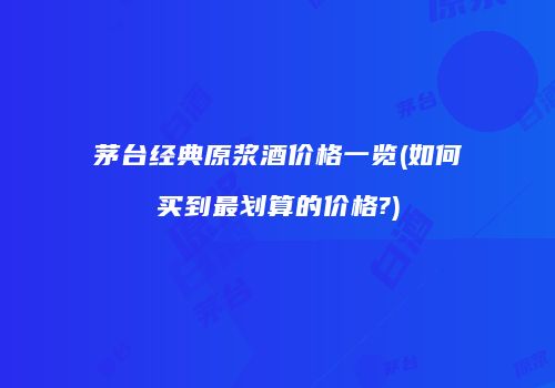 茅台经典原浆酒价格一览(如何买到最划算的价格?)