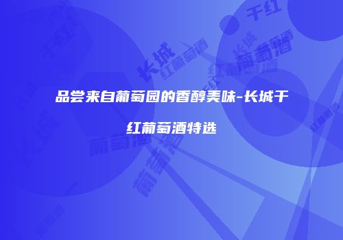 品尝来自葡萄园的香醇美味-长城干红葡萄酒特选