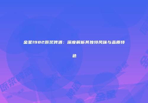 金星1982原浆啤酒：深度解析其独特风味与品质特色