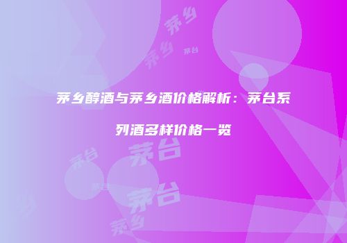 茅乡醇酒与茅乡酒价格解析：茅台系列酒多样价格一览