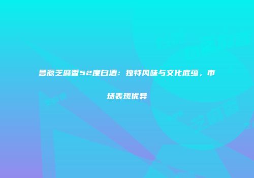 鲁源芝麻香52度白酒：独特风味与文化底蕴，市场表现优异