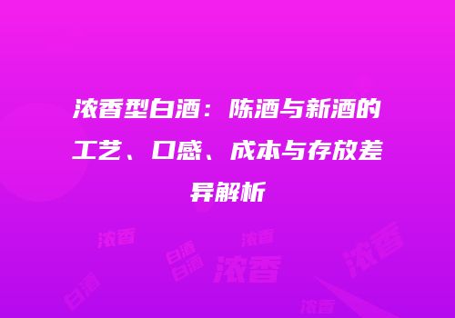 浓香型白酒：陈酒与新酒的工艺、口感、成本与存放差异解析