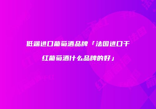 低端进口葡萄酒品牌「法国进口干红葡萄酒什么品牌的好」