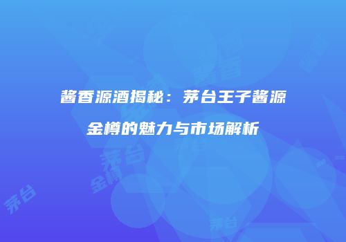 酱香源酒揭秘：茅台王子酱源金樽的魅力与市场解析