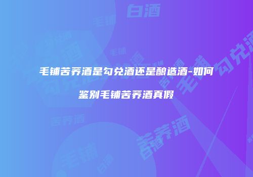 毛铺苦荞酒是勾兑酒还是酿造酒-如何鉴别毛铺苦荞酒真假