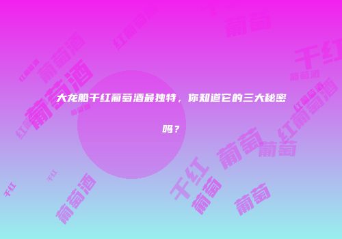 大龙船干红葡萄酒最独特，你知道它的三大秘密吗？