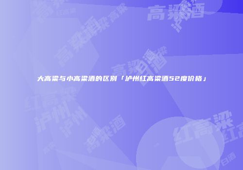 大高粱与小高粱酒的区别「泸州红高粱酒52度价格」