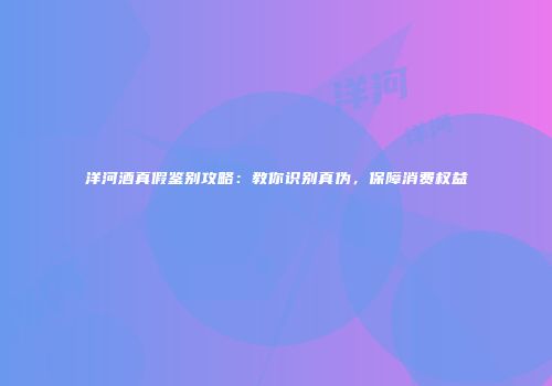洋河酒真假鉴别攻略：教你识别真伪，保障消费权益