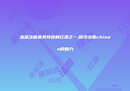 品鉴法国最具特色的红酒之一,探寻法国chinon的魅力