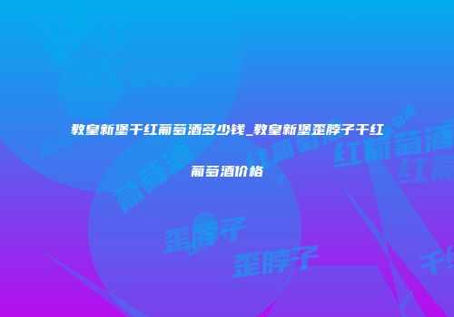教皇新堡干红葡萄酒多少钱_教皇新堡歪脖子干红葡萄酒价格