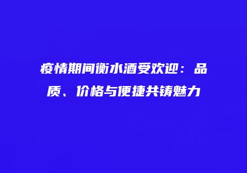 疫情期间衡水酒受欢迎：品质、价格与便捷共铸魅力