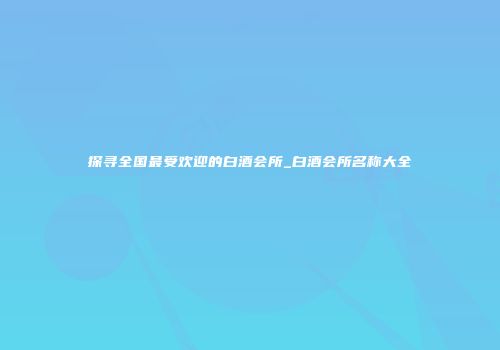 探寻全国最受欢迎的白酒会所_白酒会所名称大全