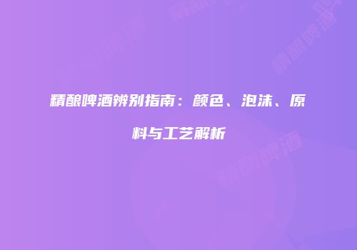 精酿啤酒辨别指南：颜色、泡沫、原料与工艺解析