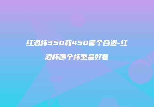红酒杯350和450哪个合适-红酒杯哪个杯型最好看