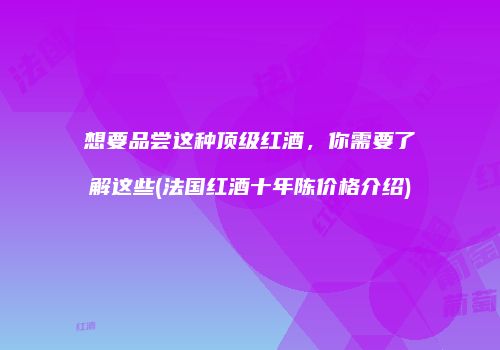 想要品尝这种顶级红酒，你需要了解这些(法国红酒十年陈价格介绍)