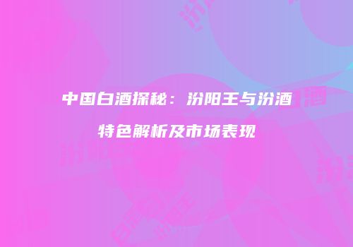 中国白酒探秘：汾阳王与汾酒特色解析及市场表现