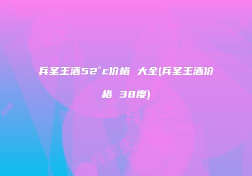 兵圣王酒52°c价格 大全(兵圣王酒价格 38度)