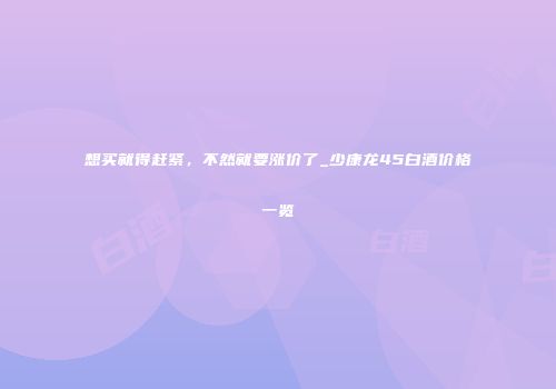 想买就得赶紧，不然就要涨价了_少康龙45白酒价格一览