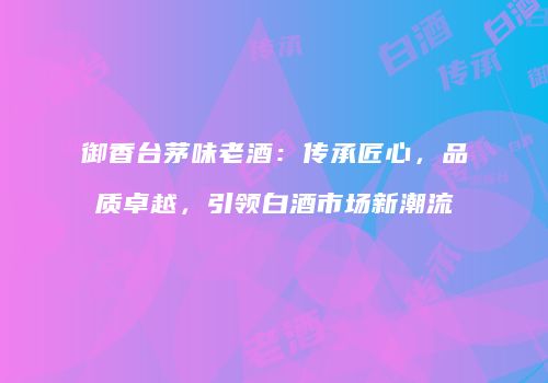 御香台茅味老酒：传承匠心，品质卓越，引领白酒市场新潮流