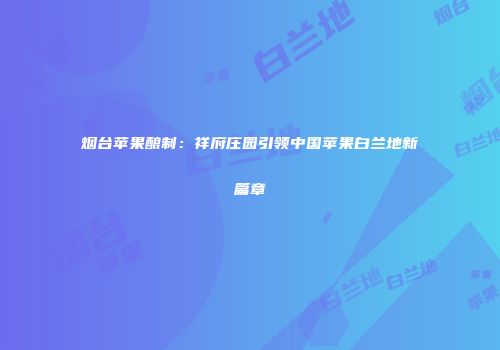烟台苹果酿制：祥府庄园引领中国苹果白兰地新篇章