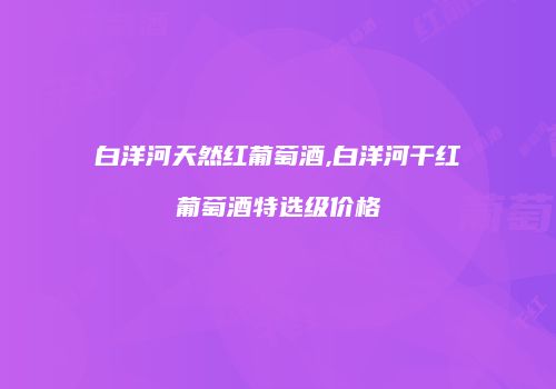 白洋河天然红葡萄酒,白洋河干红葡萄酒特选级价格