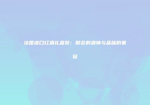 法国进口红酒礼盒装：聚会的酒神与品味的象征