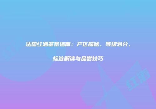 法国红酒鉴赏指南：产区探秘、等级划分、标签解读与品尝技巧