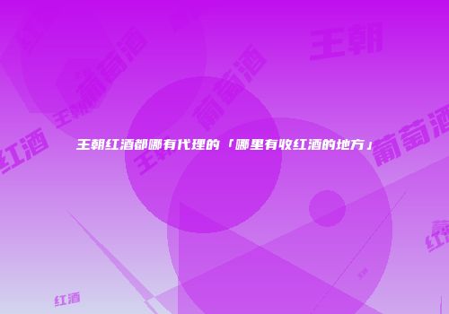 王朝红酒都哪有代理的「哪里有收红酒的地方」