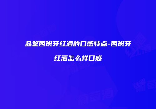 品鉴西班牙红酒的口感特点-西班牙红酒怎么样口感