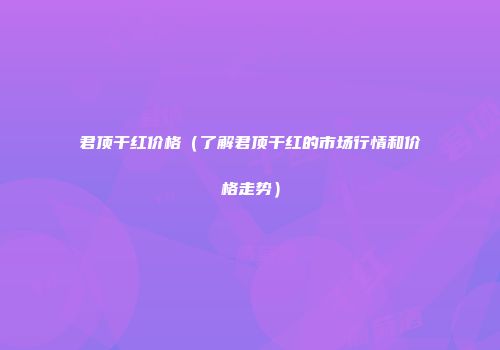 君顶干红价格（了解君顶干红的市场行情和价格走势）