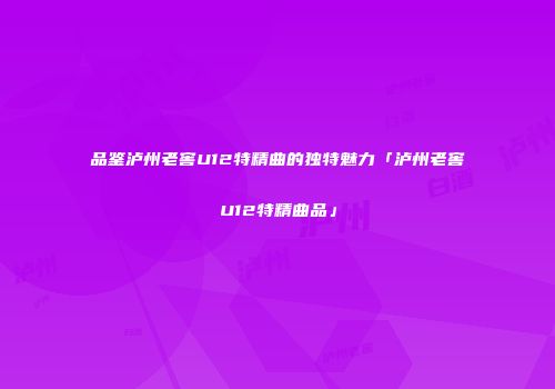 品鉴泸州老窖U12特精曲的独特魅力「泸州老窖U12特精曲品」