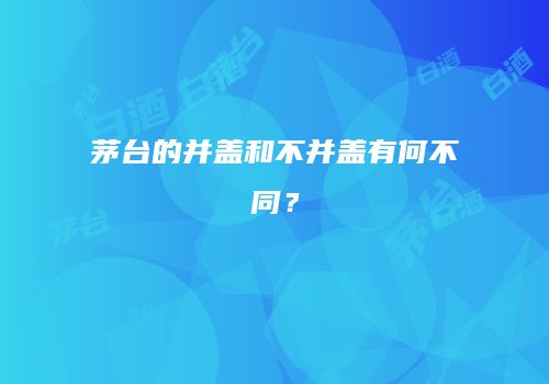茅台的并盖和不并盖有何不同？