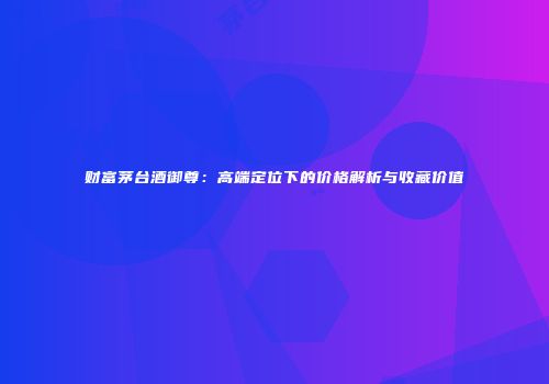 财富茅台酒御尊：高端定位下的价格解析与收藏价值