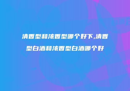 清香型和浓香型哪个好下,清香型白酒和浓香型白酒哪个好