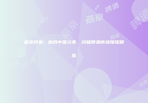 燕京印象：融合中国元素，闪耀啤酒市场璀璨明珠