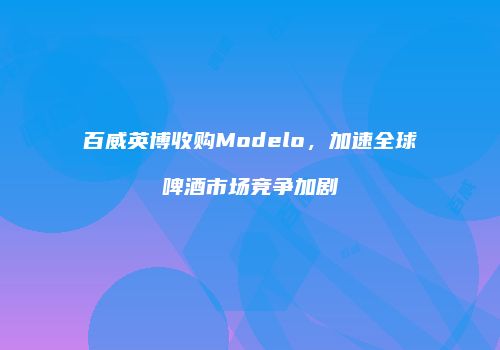 百威英博收购Modelo，加速全球啤酒市场竞争加剧
