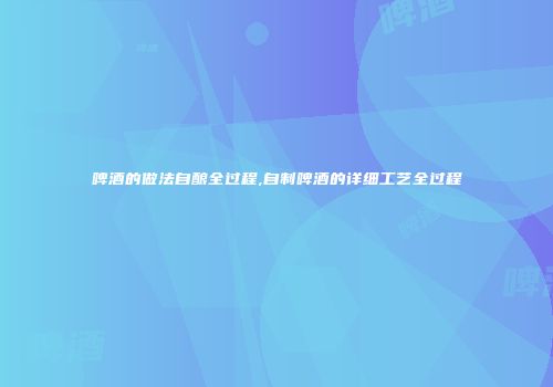 啤酒的做法自酿全过程,自制啤酒的详细工艺全过程