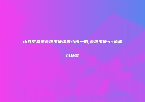 山丹军马场青稞玉液酒多少钱一瓶,青稞玉液53度酒价格表