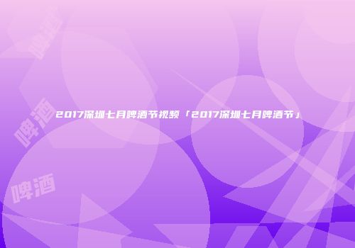 2017深圳七月啤酒节视频「2017深圳七月啤酒节」