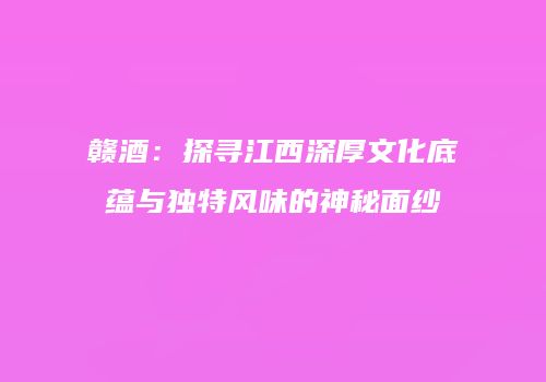 赣酒：探寻江西深厚文化底蕴与独特风味的神秘面纱