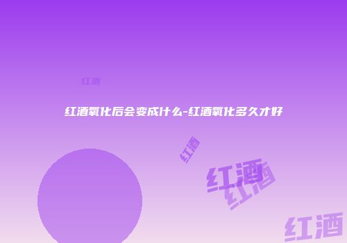红酒氧化后会变成什么-红酒氧化多久才好