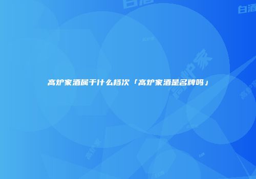 高炉家酒属于什么档次「高炉家酒是名牌吗」