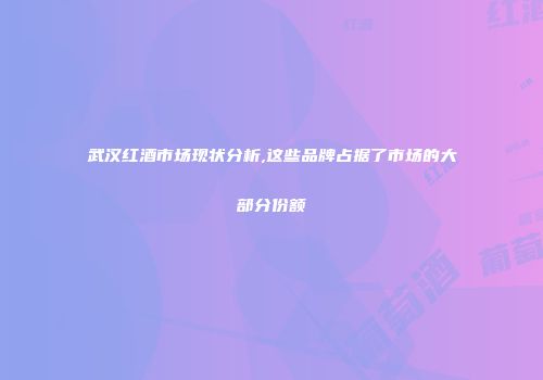 武汉红酒市场现状分析,这些品牌占据了市场的大部分份额